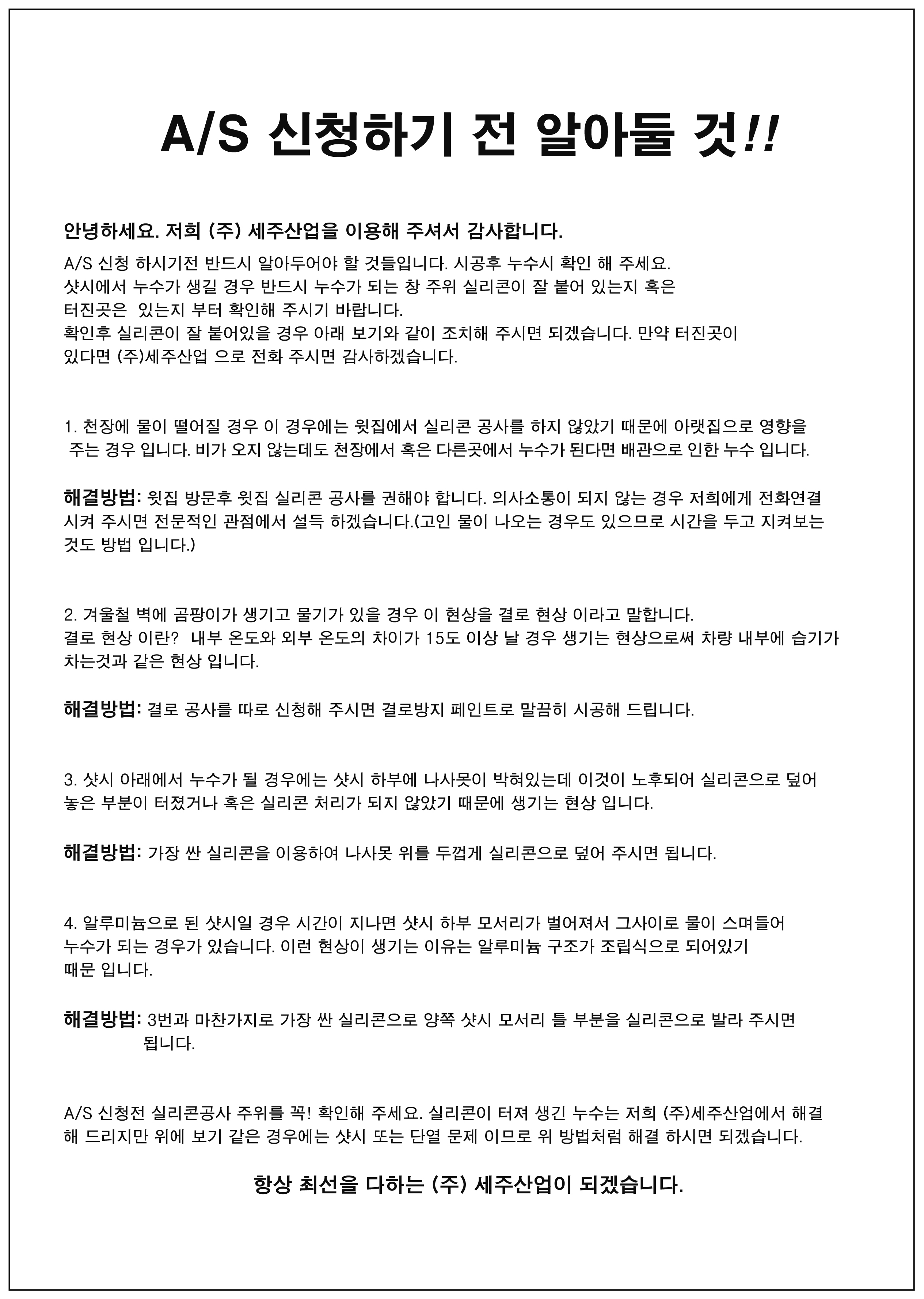 A/S 신청하기 전 알아둘 것 안녕하세요 저희 (주) 세주산업을 이용해 주셔서 감사합니다. A/S 신청 하시기 전 반드시 알아두어야 할 것들입니다. 시공후 누수시 확인 해 주세요. 샷시에서 누수가 생길 경우 반드시 누수가 되는 창 주위 실리콘이 잘 붙어 있는지 혹은 터진곳은 있는지 부터 확인해 주시기 바랍니다. 확인후 실리콘이 잘 붙어있을 경우 아래 보기와 같이 조치해 주시면 되겠습니다. 만약 터진곳이 있다면 (주)세주산업으로 전화 주시면 감사하겠습니다.  1. 천장에 물이 떨어질 경우 이 경우에는 윗집에서 실리콘 공사를 하지 않았기 때문에 아랫집으로 영향을 주는 경우 입니다. 비가 오지 않는데도 천장에서 혹은 다른곳에서 누수가 된다면 배관으로 인한 누수입니다. 해결방법 : 윗집 방문후 윗집 실리콘 공사를 권해야 합니다. 의사소통이 되지 않는 경우 저희에게 전화연결 시켜 주시면 전문적인 관점에서 설득 하겠습니다.(고인 물이 나오는 경우도 있으므로 시간을 두고 지켜보는 것도 방법 입니다.)  2. 겨울철 벽에 곰팡이가 생기고 물기가 있을 경우 이 현상을 결로 현상이라고 말합니다. 결로 현상이란? 내부 온도와 외부 온도의 차이가 15도 이상 날 경우 생기는 현상으로써 차량 내부에 습기가 차는것과 같은 현상입니다. 해결방법 : 결로 공사를 따로 신청해 주시면 결로방지 페인트로 말끔히 시공해 드립니다.  3. 샷시 아래에서 누수가 될 경우에는 샷시 하부에 나사못이 박혀있는데 이것이 노후되어 실리콘으로 덮어 놓은 부분이 터졌거나 혹은 실리콘 처리가 되지 않았기 때문에 생기는 현상입니다. 해결방법 : 가장 싼 실리콘을 이용하여 나사못 위를 두껍게 실리콘으로 덮어 주시면 됩니다.  4. 알루미늄으로 된 샷시일 경우 시간이 지나면 샷시 하부 모서리가 벌어져서 그사이로 물이 스며들어 누수가 되는 경우가 있습니다. 이런 현상이 생기는 이유는 알루미늄 구조가 조립식으로 되어있기 때문입니다. 해결방법 : 3번과 마찬가지로 가장 싼 실리콘으로 가장 싼 실리콘으로 양쪽 샷시 모서리 틀 부분을 실리콘으로 발라 주시면 됩니다.  A/S 신청 전 실리콘공사 주위를 꼭! 확인해 주세요. 실리콘이 터져 생긴 누수는 저희 (주)세주산업에서 해결 해 드리지만 위에 보기 같은 경우에는 샷시 또는 단열 문제 이므로 위 방법처럼 해결 하시면 되겠습니다. 항상 최선을 다하는 (주)세주산업이 되겠습니다.